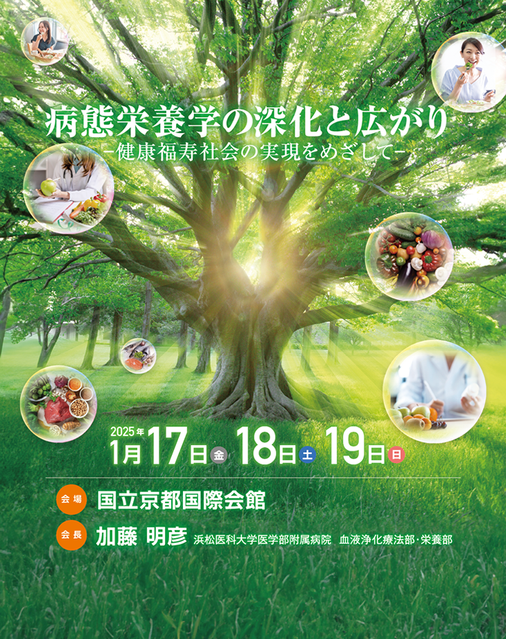 【会期】2025年1月17日（金）・18日（土）・19日（日）　【会場】国立京都国際会館　【会長】加藤　明彦（浜松医科大学医学部附属病院　血液浄化療法部）　［テーマ］病態栄養学の深化と広がり